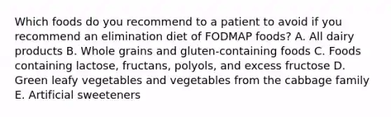 Which foods do you recommend to a patient to avoid if you recommend an elimination diet of FODMAP foods? A. All dairy products B. Whole grains and gluten-containing foods C. Foods containing lactose, fructans, polyols, and excess fructose D. Green leafy vegetables and vegetables from the cabbage family E. Artificial sweeteners