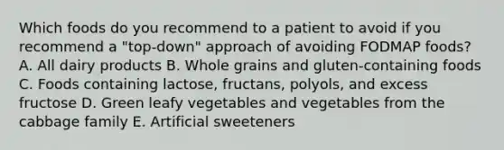 Which foods do you recommend to a patient to avoid if you recommend a "top-down" approach of avoiding FODMAP foods? A. All dairy products B. Whole grains and gluten-containing foods C. Foods containing lactose, fructans, polyols, and excess fructose D. Green leafy vegetables and vegetables from the cabbage family E. Artificial sweeteners