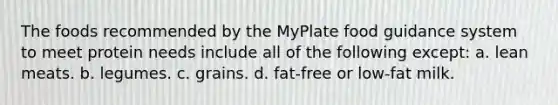 The foods recommended by the MyPlate food guidance system to meet protein needs include all of the following except: a. lean meats. b. legumes. c. grains. d. fat-free or low-fat milk.