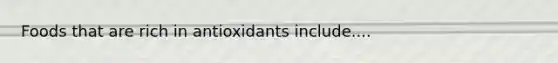 Foods that are rich in antioxidants include....