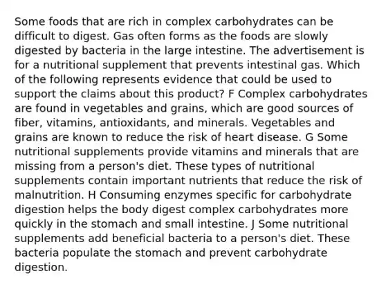 Some foods that are rich in complex carbohydrates can be difficult to digest. Gas often forms as the foods are slowly digested by bacteria in the large intestine. The advertisement is for a nutritional supplement that prevents intestinal gas. Which of the following represents evidence that could be used to support the claims about this product? F Complex carbohydrates are found in vegetables and grains, which are good sources of fiber, vitamins, antioxidants, and minerals. Vegetables and grains are known to reduce the risk of heart disease. G Some nutritional supplements provide vitamins and minerals that are missing from a person's diet. These types of nutritional supplements contain important nutrients that reduce the risk of malnutrition. H Consuming enzymes specific for carbohydrate digestion helps the body digest complex carbohydrates more quickly in the stomach and small intestine. J Some nutritional supplements add beneficial bacteria to a person's diet. These bacteria populate the stomach and prevent carbohydrate digestion.