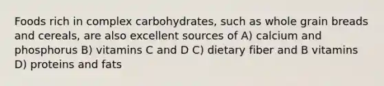 Foods rich in complex carbohydrates, such as whole grain breads and cereals, are also excellent sources of A) calcium and phosphorus B) vitamins C and D C) dietary fiber and B vitamins D) proteins and fats