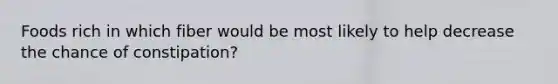 Foods rich in which fiber would be most likely to help decrease the chance of constipation?