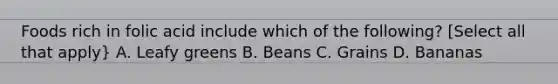 Foods rich in folic acid include which of the following? [Select all that apply} A. Leafy greens B. Beans C. Grains D. Bananas