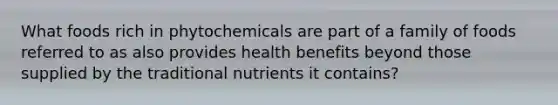 What foods rich in phytochemicals are part of a family of foods referred to as also provides health benefits beyond those supplied by the traditional nutrients it contains?