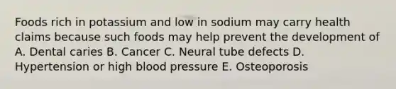 Foods rich in potassium and low in sodium may carry health claims because such foods may help prevent the development of A. Dental caries B. Cancer C. Neural tube defects D. Hypertension or high blood pressure E. Osteoporosis