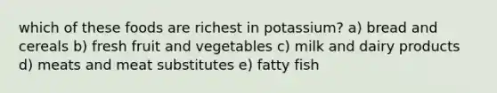 which of these foods are richest in potassium? a) bread and cereals b) fresh fruit and vegetables c) milk and dairy products d) meats and meat substitutes e) fatty fish