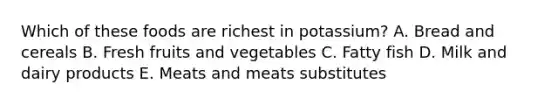 Which of these foods are richest in potassium? A. Bread and cereals B. Fresh fruits and vegetables C. Fatty fish D. Milk and dairy products E. Meats and meats substitutes