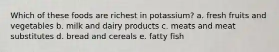 Which of these foods are richest in potassium? a. fresh fruits and vegetables b. milk and dairy products c. meats and meat substitutes d. bread and cereals e. fatty fish