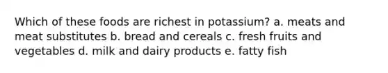 Which of these foods are richest in potassium?​ a. ​meats and meat substitutes b. ​bread and cereals c. ​fresh fruits and vegetables d. ​milk and dairy products e. ​fatty fish