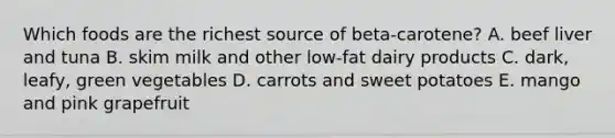 Which foods are the richest source of beta-carotene? A. beef liver and tuna B. skim milk and other low-fat dairy products C. dark, leafy, green vegetables D. carrots and sweet potatoes E. mango and pink grapefruit