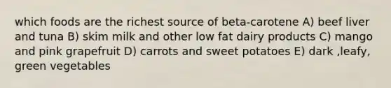 which foods are the richest source of beta-carotene A) beef liver and tuna B) skim milk and other low fat dairy products C) mango and pink grapefruit D) carrots and sweet potatoes E) dark ,leafy, green vegetables