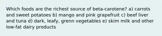 Which foods are the richest source of beta-carotene? a) carrots and sweet potatoes b) mango and pink grapefruit c) beef liver and tuna d) dark, leafy, grenn vegetables e) skim milk and other low-fat dairy products