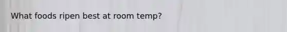 What foods ripen best at room temp?