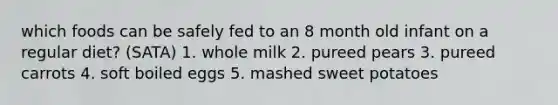 which foods can be safely fed to an 8 month old infant on a regular diet? (SATA) 1. whole milk 2. pureed pears 3. pureed carrots 4. soft boiled eggs 5. mashed sweet potatoes