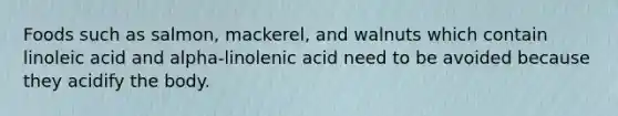 Foods such as salmon, mackerel, and walnuts which contain linoleic acid and alpha-linolenic acid need to be avoided because they acidify the body.