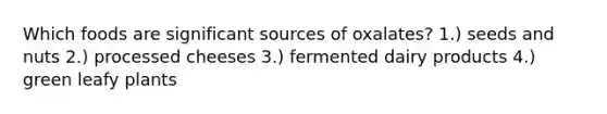 Which foods are significant sources of oxalates? 1.) seeds and nuts 2.) processed cheeses 3.) fermented dairy products 4.) green leafy plants