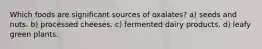 Which foods are significant sources of oxalates? a) seeds and nuts. b) processed cheeses. c) fermented dairy products. d) leafy green plants.