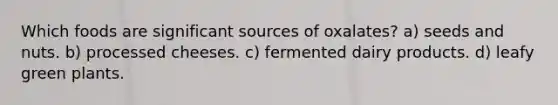 Which foods are significant sources of oxalates? a) seeds and nuts. b) processed cheeses. c) fermented dairy products. d) leafy green plants.