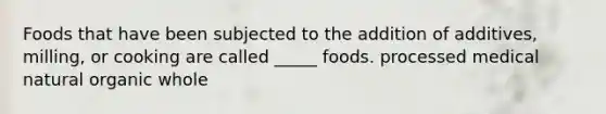 Foods that have been subjected to the addition of additives, milling, or cooking are called _____ foods. processed medical natural organic whole