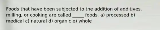 Foods that have been subjected to the addition of additives, milling, or cooking are called _____ foods. a) processed b) medical c) natural d) organic e) whole