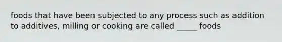 foods that have been subjected to any process such as addition to additives, milling or cooking are called _____ foods