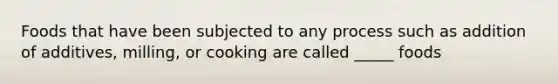 Foods that have been subjected to any process such as addition of additives, milling, or cooking are called _____ foods