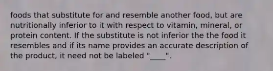 foods that substitute for and resemble another food, but are nutritionally inferior to it with respect to vitamin, mineral, or protein content. If the substitute is not inferior the the food it resembles and if its name provides an accurate description of the product, it need not be labeled "____".