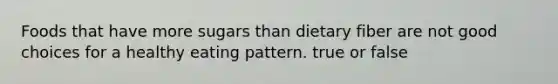 Foods that have more sugars than dietary fiber are not good choices for a healthy eating pattern. true or false