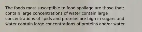 The foods most susceptible to food spoilage are those that: contain large concentrations of water contain large concentrations of lipids and proteins are high in sugars and water contain large concentrations of proteins and/or water