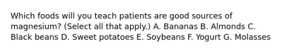 Which foods will you teach patients are good sources of magnesium? (Select all that apply.) A. Bananas B. Almonds C. Black beans D. Sweet potatoes E. Soybeans F. Yogurt G. Molasses