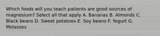 Which foods will you teach patients are good sources of magnesium? Select all that apply A. Bananas B. Almonds C. Black beans D. Sweet potatoes E. Soy beans F. Yogurt G. Molasses