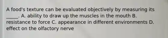 A food's texture can be evaluated objectively by measuring its _____. A. ability to draw up the muscles in the mouth B. resistance to force C. appearance in different environments D. effect on the olfactory nerve