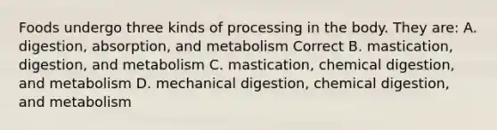 Foods undergo three kinds of processing in the body. They are: A. digestion, absorption, and metabolism Correct B. mastication, digestion, and metabolism C. mastication, chemical digestion, and metabolism D. mechanical digestion, chemical digestion, and metabolism