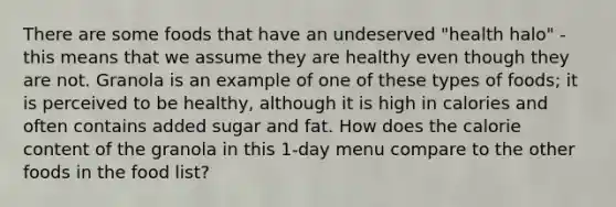 There are some foods that have an undeserved "health halo" - this means that we assume they are healthy even though they are not. Granola is an example of one of these types of foods; it is perceived to be healthy, although it is high in calories and often contains added sugar and fat. How does the calorie content of the granola in this 1-day menu compare to the other foods in the food list?