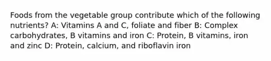 Foods from the vegetable group contribute which of the following nutrients? A: Vitamins A and C, foliate and fiber B: Complex carbohydrates, B vitamins and iron C: Protein, B vitamins, iron and zinc D: Protein, calcium, and riboflavin iron