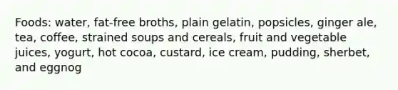 Foods: water, fat-free broths, plain gelatin, popsicles, ginger ale, tea, coffee, strained soups and cereals, fruit and vegetable juices, yogurt, hot cocoa, custard, ice cream, pudding, sherbet, and eggnog