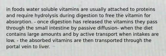 in foods water soluble vitamins are usually attached to proteins and require hydrolysis during digestion to free the vitamin for absorption. - once digestion has released the vitamins they pass through the small intestine by passive diffusion- when the diet contains large amounts and by active transport when intakes are low. - the absorbed vitamins are then transported through the portal vein to liver.