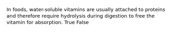 In foods, water-soluble vitamins are usually attached to proteins and therefore require hydrolysis during digestion to free the vitamin for absorption. True False