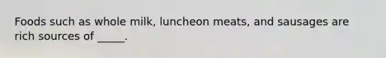 Foods such as whole milk, luncheon meats, and sausages are rich sources of _____.