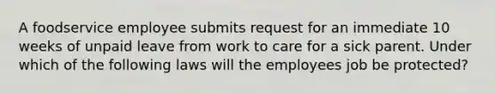 A foodservice employee submits request for an immediate 10 weeks of unpaid leave from work to care for a sick parent. Under which of the following laws will the employees job be protected?