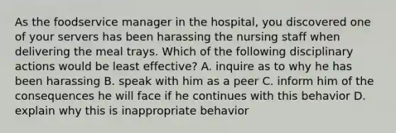 As the foodservice manager in the hospital, you discovered one of your servers has been harassing the nursing staff when delivering the meal trays. Which of the following disciplinary actions would be least effective? A. inquire as to why he has been harassing B. speak with him as a peer C. inform him of the consequences he will face if he continues with this behavior D. explain why this is inappropriate behavior