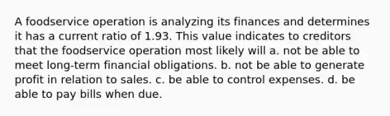 A foodservice operation is analyzing its finances and determines it has a current ratio of 1.93. This value indicates to creditors that the foodservice operation most likely will a. not be able to meet long-term financial obligations. b. not be able to generate profit in relation to sales. c. be able to control expenses. d. be able to pay bills when due.