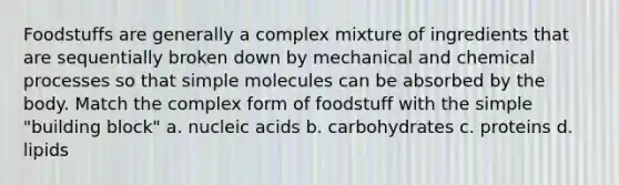 Foodstuffs are generally a complex mixture of ingredients that are sequentially broken down by mechanical and chemical processes so that simple molecules can be absorbed by the body. Match the complex form of foodstuff with the simple "building block" a. nucleic acids b. carbohydrates c. proteins d. lipids