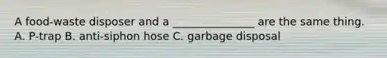 A food-waste disposer and a _______________ are the same thing. A. P-trap B. anti-siphon hose C. garbage disposal
