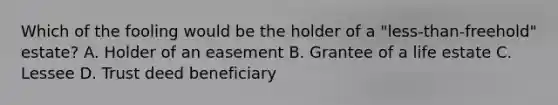 Which of the fooling would be the holder of a "less-than-freehold" estate? A. Holder of an easement B. Grantee of a life estate C. Lessee D. Trust deed beneficiary