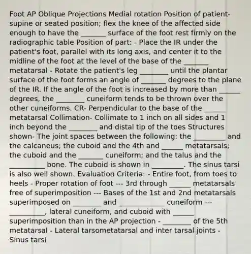 Foot AP Oblique Projections Medial rotation Position of patient- supine or seated position; flex the knee of the affected side enough to have the _______ surface of the foot rest firmly on the radiographic table Position of part: - Place the IR under the patient's foot, parallel with its long axis, and center it to the midline of the foot at the level of the base of the _______ metatarsal - Rotate the patient's leg ________ until the plantar surface of the foot forms an angle of _______ degrees to the plane of the IR. If the angle of the foot is increased by more than ______ degrees, the ________ cuneiform tends to be thrown over the other cuneiforms. CR- Perpendicular to the base of the ______ metatarsal Collimation- Collimate to 1 inch on all sides and 1 inch beyond the ________ and distal tip of the toes Structures shown- The joint spaces between the following: the _________ and the calcaneus; the cuboid and the 4th and ______ metatarsals; the cuboid and the _______ cuneiform; and the talus and the __________ bone. The cuboid is shown in _________. The sinus tarsi is also well shown. Evaluation Criteria: - Entire foot, from toes to heels - Proper rotation of foot --- 3rd through ______ metatarsals free of superimposition --- Bases of the 1st and 2nd metatarsals superimposed on ________ and _____________ cuneiform --- __________, lateral cuneiform, and cuboid with ______ superimposition than in the AP projection - ________ of the 5th metatarsal - Lateral tarsometatarsal and inter tarsal joints - Sinus tarsi