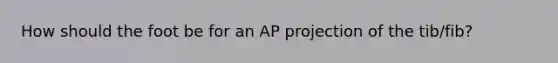 How should the foot be for an AP projection of the tib/fib?