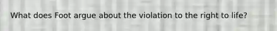 What does Foot argue about the violation to the right to life?