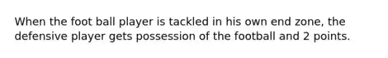 When the foot ball player is tackled in his own end zone, the defensive player gets possession of the football and 2 points.